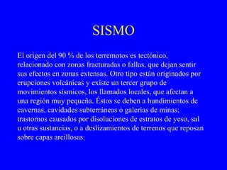 SISMO
El origen del 90 % de los terremotos es tectónico,
relacionado con zonas fracturadas o fallas, que dejan sentir
sus efectos en zonas extensas. Otro tipo están originados por
erupciones volcánicas y existe un tercer grupo de
movimientos sísmicos, los llamados locales, que afectan a
una región muy pequeña. Éstos se deben a hundimientos de
cavernas, cavidades subterráneas o galerías de minas;
trastornos causados por disoluciones de estratos de yeso, sal
u otras sustancias, o a deslizamientos de terrenos que reposan
sobre capas arcillosas.
 