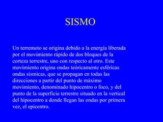 SISMO

Un terremoto se origina debido a la energía liberada
por el movimiento rápido de dos bloques de la
corteza terrestre, uno con respecto al otro. Este
movimiento origina ondas teóricamente esféricas
ondas sísmicas, que se propagan en todas las
direcciones a partir del punto de máximo
movimiento, denominado hipocentro o foco, y del
punto de la superficie terrestre situado en la vertical
del hipocentro a donde llegan las ondas por primera
vez, el epicentro.
 