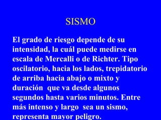 SISMO
El grado de riesgo depende de su
intensidad, la cuál puede medirse en
escala de Mercalli o de Richter. Tipo
oscilatorio, hacia los lados, trepidatorio
de arriba hacia abajo o mixto y
duración que va desde algunos
segundos hasta varios minutos. Entre
más intenso y largo sea un sismo,
representa mayor peligro.
 