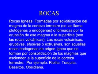ROCAS
Rocas Igneas: Formadas por solidificación del
magma de la corteza terrestre (se las llama
plutógenas o endógenas) o formadas por la
erupción de ese magma a la superficie (son
las rocas volcánicas). Las rocas volcánicas,
eruptivas, efusivas o extrusivas, son aquellas
rocas endógenas de origen ígneo que se
forman por consolidación de los magmas que
ascienden a la superficie de la corteza
terrestre. Por ejemplo: Riolita, Traquita,
Basaltos, Obsidiana.
 