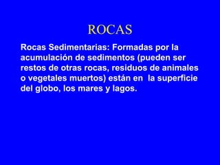 ROCAS
Rocas Sedimentarias: Formadas por la
acumulación de sedimentos (pueden ser
restos de otras rocas, residuos de animales
o vegetales muertos) están en la superficie
del globo, los mares y lagos.
 