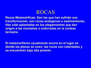 ROCAS
Rocas Metamórficas: Son las que han sufrido una
transformación, son rocas endógenas o sedimentarias.
Han sido aplastadas en los plegamientos que dan
origen a las montañas o enterradas en la corteza
terrestre.


El metamorfismo usualmente ocurre en el lugar en
donde las placas se unen; las rocas son calentadas y
se encuentran bajo alta presión.
 