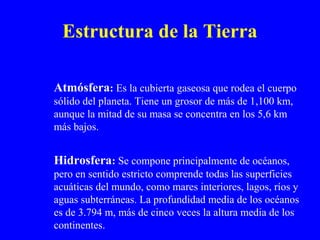 Estructura de la Tierra

Atmósfera: Es la cubierta gaseosa que rodea el cuerpo
sólido del planeta. Tiene un grosor de más de 1,100 km,
aunque la mitad de su masa se concentra en los 5,6 km
más bajos.


Hidrosfera: Se compone principalmente de océanos,
pero en sentido estricto comprende todas las superficies
acuáticas del mundo, como mares interiores, lagos, ríos y
aguas subterráneas. La profundidad media de los océanos
es de 3.794 m, más de cinco veces la altura media de los
continentes.
 