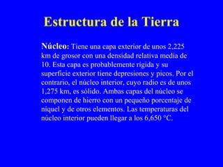 Estructura de la Tierra
Núcleo: Tiene una capa exterior de unos 2,225
km de grosor con una densidad relativa media de
10. Esta capa es probablemente rígida y su
superficie exterior tiene depresiones y picos. Por el
contrario, el núcleo interior, cuyo radio es de unos
1,275 km, es sólido. Ambas capas del núcleo se
componen de hierro con un pequeño porcentaje de
níquel y de otros elementos. Las temperaturas del
núcleo interior pueden llegar a los 6,650 °C.
 