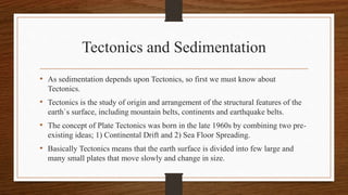 Tectonics and Sedimentation
• As sedimentation depends upon Tectonics, so first we must know about
Tectonics.
• Tectonics is the study of origin and arrangement of the structural features of the
earth`s surface, including mountain belts, continents and earthquake belts.
• The concept of Plate Tectonics was born in the late 1960s by combining two pre-
existing ideas; 1) Continental Drift and 2) Sea Floor Spreading.
• Basically Tectonics means that the earth surface is divided into few large and
many small plates that move slowly and change in size.
 