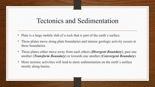 Tectonics and Sedimentation
• Plate is a large mobile slab of a rock that is part of the earth`s surface.
• These plates move along plate boundaries and intense geologic activity occurs at
these boundaries.
• These plates either move away from each others (Divergent Boundary), past one
another (Transform Boundary) or towards one another (Convergent Boundary).
• More tectonic activities will lead to more sedimentation on the earth`s surface
mostly along basins.
 