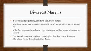 Divergent Margins
• If two plates are separating, they form a divergent margin.
• It is characterized by extensional features like seafloor spreading, normal faulting
etc.
• In the first stage continental crust begin to rift apart and hot mantle plumes move
upward.
• This upward movement produces domed uplifts that shed coarse, immature
alluvial and fluvial deposits onto their flanks.
 