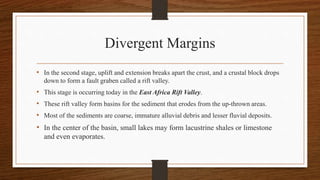 Divergent Margins
• In the second stage, uplift and extension breaks apart the crust, and a crustal block drops
down to form a fault graben called a rift valley.
• This stage is occurring today in the East Africa Rift Valley.
• These rift valley form basins for the sediment that erodes from the up-thrown areas.
• Most of the sediments are coarse, immature alluvial debris and lesser fluvial deposits.
• In the center of the basin, small lakes may form lacustrine shales or limestone
and even evaporates.
 