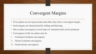 Convergent Margins
• If two plates are moving towards each other, they form a convergent margin.
• Such margins are characterized by folding and thrusting.
• Due to plate convergence several types of mountain belts can be produced.
• Convergence of the two plates may be:
i. Continent-Continent convergence
ii. Ocean-Continent convergence
iii. Ocean-Ocean convergence
 