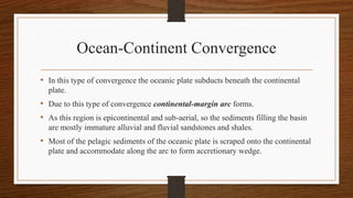 Ocean-Continent Convergence
• In this type of convergence the oceanic plate subducts beneath the continental
plate.
• Due to this type of convergence continental-margin arc forms.
• As this region is epicontinental and sub-aerial, so the sediments filling the basin
are mostly immature alluvial and fluvial sandstones and shales.
• Most of the pelagic sediments of the oceanic plate is scraped onto the continental
plate and accommodate along the arc to form accretionary wedge.
 