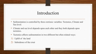 Introduction
• Sedimentation is controlled by three extrinsic variables: Tectonics, Climate and
Sea level.
• Climate and sea level depends upon each other and they both depends upon
tectonics.
• Tectonics affects sedimentation in two different but often related ways:
1) Uplift of the land
2) Subsidence of the crust
 