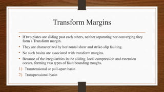 Transform Margins
• If two plates are sliding past each others, neither separating nor converging they
form a Transform margin.
• They are characterized by horizontal shear and strike-slip faulting.
• No such basins are associated with transform margins.
• Because of the irregularities in the sliding, local compression and extension
occurs, forming two types of fault bounding troughs.
1) Transtensional or pull-apart basin
2) Transpressional basin
 