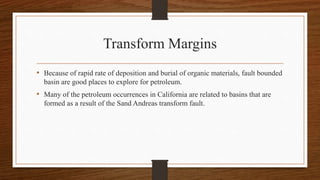 Transform Margins
• Because of rapid rate of deposition and burial of organic materials, fault bounded
basin are good places to explore for petroleum.
• Many of the petroleum occurrences in California are related to basins that are
formed as a result of the Sand Andreas transform fault.
 
