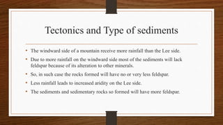 Tectonics and Type of sediments
• The windward side of a mountain receive more rainfall than the Lee side.
• Due to more rainfall on the windward side most of the sediments will lack
feldspar because of its alteration to other minerals.
• So, in such case the rocks formed will have no or very less feldspar.
• Less rainfall leads to increased aridity on the Lee side.
• The sediments and sedimentary rocks so formed will have more feldspar.
 