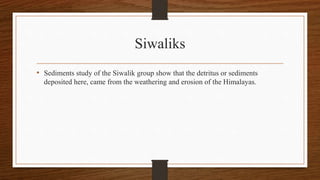 Siwaliks
• Sediments study of the Siwalik group show that the detritus or sediments
deposited here, came from the weathering and erosion of the Himalayas.
 