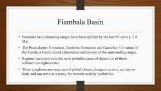 Fiambala Basin
• Fiambala basin bounding ranges have been uplifted by the late Miocene (~7-6
Ma).
• The Punaschotter Formation, Tamberia Formation and Guanchin Formation of
the Fiambala Basin record exhumation and erosion of the surrounding ranges.
• Regional tectonics were the most probable cause of deposition of these
sediments/conglomerates.
• These conglomerates may record global climate changes, tectonic activity or
both, and can serve as a proxy for tectonic activity worldwide.
 