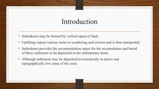 Introduction
• Subsidence may be formed by vertical upset of fault.
• Uplifting expose various rocks to weathering and erosion and is then transported.
• Subsidence provides the accommodation space for the accumulation and burial
of these sediments to be deposited in the sedimentary basin.
• Although sediments may be deposited in tectonically in-active and
topographically low areas of the crust.
 