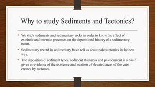 Why to study Sediments and Tectonics?
• We study sediments and sedimentary rocks in order to know the effect of
extrinsic and intrinsic processes on the depositional history of a sedimentary
basin.
• Sedimentary record in sedimentary basin tell us about paleotectonics in the best
way.
• The deposition of sediment types, sediment thickness and paleocurrent in a basin
gives us evidence of the existence and location of elevated areas of the crust
created by tectonics.
 