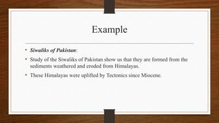 Example
• Siwaliks of Pakistan:
• Study of the Siwaliks of Pakistan show us that they are formed from the
sediments weathered and eroded from Himalayas.
• These Himalayas were uplifted by Tectonics since Miocene.
 