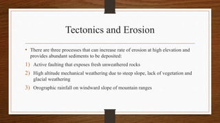 Tectonics and Erosion
• There are three processes that can increase rate of erosion at high elevation and
provides abundant sediments to be deposited:
1) Active faulting that exposes fresh unweathered rocks
2) High altitude mechanical weathering due to steep slope, lack of vegetation and
glacial weathering
3) Orographic rainfall on windward slope of mountain ranges
 