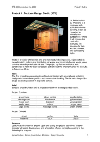 SRD 263 Architecture 2A . 2009 Project 1 Outline
James Coulson . School of Architecture & Building . Deakin University 1
Project 1 : Tectonic Design Studio (30%)
La Petite Maison
du Weekend is a
prototype self-
sufficient minimal
dwelling. It can be
relocated to
virtually any
outdoor site, where
it will provide the
basics for
everyday life:
sleeping for two,
kitchen, shower,
and composting
toilet.
Made of a variety of materials and pre-manufactured components, it generates its
own electricity, collects and distributes rainwater, and composts human waste using
only the natural dynamics of the site. The project by Patkau Architects was
constructed in 1998 for the Fabrications Exhibition at the Wexner Center for the Arts,
in Columbus, Ohio.
Task
The first project is an exercise in architectural design with an emphasis on linking
design with material composition and construction thinking. The tectonic design of a
single function space set in a specific context.
Brief
Select a project function and a project context from the list provided below.
Project Function:
greenhouse street vendor bicycle station
reading room bathhouse garden shed
music room tea room viewing room
media room aviary prayer room
yoga studio massage studio urban shelter
Project Context:
street garden jetty
foreshore court plaza
Process
Lectures each week will expand upon and clarify the project objectives. Weekly
tutorials will assist development and articulation of your concept according to the
following the program:
 