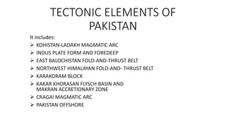 TECTONIC ELEMENTS OF
PAKISTAN
It includes:
 KOHISTAN-LADAKH MAGMATIC ARC
 INDUS PLATE FORM AND FOREDEEP
 EAST BALOCHISTAN FOLD-AND-THRUST BELT
 NORTHWEST HIMALAYAN FOLD-AND- THRUST BELT
 KARAKORAM BLOCK
 KAKAR KHORASAN FLYSCH BASIN AND
MAKRAN ACCRETIONARY ZONE
 CRAGAI MAGMATIC ARC
 PAKISTAN OFFSHORE
 