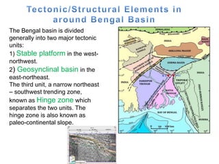 The Bengal basin is divided
generally into two major tectonic
units:
1) Stable platform in the west-
northwest.
2) Geosynclinal basin in the
east-northeast.
The third unit, a narrow northeast
– southwest trending zone,
known as Hinge zone which
separates the two units. The
hinge zone is also known as
paleo-continental slope.
 