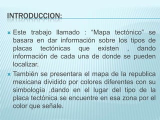 INTRODUCCION:
 Este trabajo llamado : “Mapa tectónico” se
basara en dar información sobre los tipos de
placas tectónicas que existen , dando
información de cada una de donde se pueden
localizar.
 También se presentara el mapa de la republica
mexicana dividido por colores diferentes con su
simbología ,dando en el lugar del tipo de la
placa tectónica se encuentre en esa zona por el
color que señale.
 
