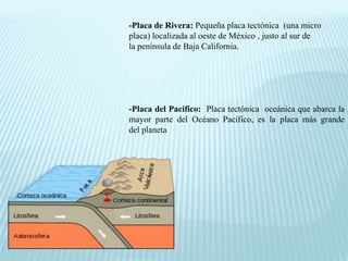 -Placa de Rivera: Pequeña placa tectónica (una micro
placa) localizada al oeste de México , justo al sur de
la península de Baja California.
-Placa del Pacifico: Placa tectónica oceánica que abarca la
mayor parte del Océano Pacifico, es la placa más grande
del planeta
 