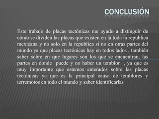 CONCLUSIÓN
Este trabajo de placas tectónicas me ayudo a distinguir de
cómo se dividen las placas que existen en la toda la republica
mexicana y no solo en la republica si no en otras partes del
mundo ya que placas tectónicas hay en todos lados , también
saber sobre en que lugares son los que se encuentran, las
partes en donde puede y no haber un temblor , ya que es
muy importante que estemos enterados sobre las placas
tectónicas ya que es la principal causa de temblores y
terremotos en todo el mundo y saber identificarlas
 