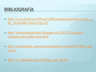 BIBLIOGRAFÍA
 http://www.diclib.com/Placa%20Norteamericana/show/es/es_w
iki_10/64548#.UkOcA9Jg-4Y
 http://lasmonedasdejudas.blogspot.mx/2012/01/la-placa-
tectonica-del-caribe-mini.html
 http://enciclopedia_universal.esacademic.com/64361/Placa_de_
Cocos
 http://es.wikipedia.org/wiki/Placa_de_Rivera
 