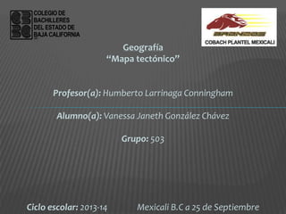 Geografía
“Mapa tectónico”
Profesor(a): Humberto Larrinaga Conningham
Alumno(a): Vanessa Janeth González Chávez
Grupo: 503
Ciclo escolar: 2013-14 Mexicali B.C a 25 de Septiembre
 