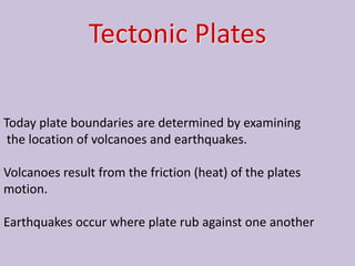 Tectonic Plates

Today plate boundaries are determined by examining
 the location of volcanoes and earthquakes.

Volcanoes result from the friction (heat) of the plates
motion.

Earthquakes occur where plate rub against one another
 
