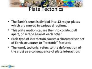 Plate Tectonics

• The Earth’s crust is divided into 12 major plates
  which are moved in various directions.
• This plate motion causes them to collide, pull
  apart, or scrape against each other.
• Each type of interaction causes a characteristic set
  of Earth structures or “tectonic” features.
• The word, tectonic, refers to the deformation of
  the crust as a consequence of plate interaction.
 