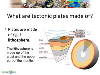 What are tectonic plates made of?

• Plates are made
  of rigid
  lithosphere.
 The lithosphere is
 made up of the
 crust and the upper
 part of the mantle.
 
