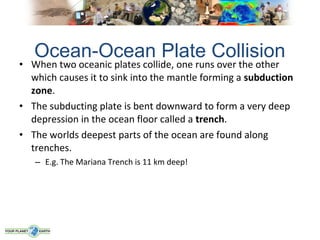 Ocean-Ocean Plate Collision
• When two oceanic plates collide, one runs over the other
  which causes it to sink into the mantle forming a subduction
  zone.
• The subducting plate is bent downward to form a very deep
  depression in the ocean floor called a trench.
• The worlds deepest parts of the ocean are found along
  trenches.
   – E.g. The Mariana Trench is 11 km deep!
 