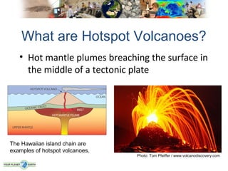 What are Hotspot Volcanoes?
   • Hot mantle plumes breaching the surface in
     the middle of a tectonic plate




The Hawaiian island chain are
examples of hotspot volcanoes.
                                 Photo: Tom Pfeiffer / www.volcanodiscovery.com
 