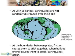 • As with volcanoes, earthquakes are not
  randomly distributed over the globe




                                           Figure showing
                                           the distribution of
                                           earthquakes
                                           around the globe



• At the boundaries between plates, friction
  causes them to stick together. When built up
  energy causes them to break, earthquakes
  occur.
 