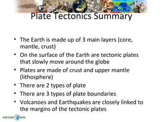 Plate Tectonics Summary

• The Earth is made up of 3 main layers (core,
  mantle, crust)
• On the surface of the Earth are tectonic plates
  that slowly move around the globe
• Plates are made of crust and upper mantle
  (lithosphere)
• There are 2 types of plate
• There are 3 types of plate boundaries
• Volcanoes and Earthquakes are closely linked to
  the margins of the tectonic plates
 