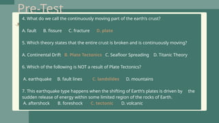 Pre-Test
4. What do we call the continuously moving part of the earth’s crust?
A. fault B. fissure C. fracture D. plate
5. Which theory states that the entire crust is broken and is continuously moving?
A. Continental Drift B. Plate Tectonics C. Seafloor Spreading D. Titanic Theory
6. Which of the following is NOT a result of Plate Tectonics?
A. earthquake B. fault lines C. landslides D. mountains
7. This earthquake type happens when the shifting of Earth’s plates is driven by the
sudden release of energy within some limited region of the rocks of Earth.
A. aftershock B. foreshock C. tectonic D. volcanic
 