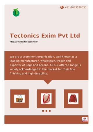 +91-8043050030
Tectonics Exim Pvt Ltd
http://www.tectonicsexim.in/
We are a prominent organisation, well known as a
leading manufacturer, wholesaler, trader and
exporter of Bags and Aprons. All our offered range is
widely acknowledged in the market for their fine
finishing and high durability.
 