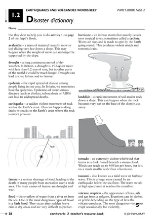 Use this sheet to help you to do activity 1 on page
2 of the Pupil’s Book.
avalanche – a mass of material (usually snow or
ice) sliding very fast down a slope. This may
happen when the weight of snow can no longer be
supported by the slope.
drought – a long continuous period of dry
weather. In Britain, a drought is 15 days or more
with less than 0.2 mm of rain, but in other parts
of the world it could be much longer. Drought can
lead to crop failure and to famine.
epidemic – the rapid spread of disease among
people living in one area. In Britain, we sometimes
have ﬂu epidemics. Epidemics of more serious
diseases (such as cholera, tuberculosis or AIDS)
can lead to widespread deaths.
earthquake – a sudden violent movement of rock
within the Earth’s crust. This can happen along
faults or cracks in the Earth’s crust where the rock
is under pressure.
famine – a serious shortage of food, leading to the
death of many people from starvation over a wide
area. The main causes of famine are drought and
war.
ﬂood – the overﬂow of water from a river or from
the sea. One of the most dangerous types of ﬂood
is a ﬂash ﬂood. They occur after sudden heavy
rain in dry areas and are very difﬁcult to predict.
hurricane – an intense storm that usually occurs
over tropical areas, sometimes called a cyclone.
Warm air rises and is made to spin by the Earth
going round. This produces violent winds and
torrential rain.
landslide – a rapid movement of soil and/or rock
down a slope. This can happen when the rock
becomes very wet or the base of the slope is cut
away.
tornado – an extremely violent whirlwind that
forms as a dark funnel beneath a storm cloud.
Winds can reach up to 400 km per hour, but it is
on a much smaller scale than a hurricane.
tsunami – also known as a tidal wave or harbour
wave. This is a huge wave caused by an
earthquake below the sea ﬂoor. The wave travels
at high speed until it reaches the coastline.
volcanic eruption – the appearance of lava, ash
and gas from a volcano. Eruptions can be violent
or gentle depending on the type of lava the
volcano produces. The most dangerous volcanoes
erupt occasionally but violently.
Fault
EARTHQUAKES AND VOLCANOES WORKSHEET PUPIL’S BOOK PAGE 2
Disaster dictionary
Name ________________________________________________________________________________
28 earthworks 3 teacher’s resource book © JOHN MURRAY
1.2
Earthworks unit 1 04/05/2000 2:18 pm Page 28
5
 
