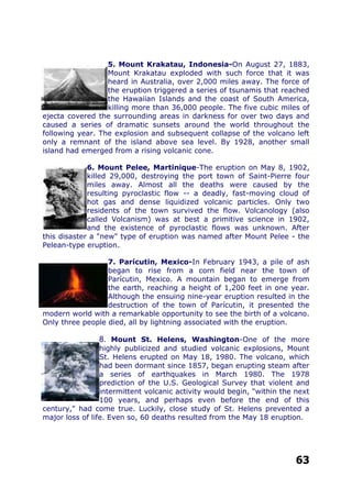 5. Mount Krakatau, Indonesia-On August 27, 1883,
Mount Krakatau exploded with such force that it was
heard in Australia, over 2,000 miles away. The force of
the eruption triggered a series of tsunamis that reached
the Hawaiian Islands and the coast of South America,
killing more than 36,000 people. The five cubic miles of
ejecta covered the surrounding areas in darkness for over two days and
caused a series of dramatic sunsets around the world throughout the
following year. The explosion and subsequent collapse of the volcano left
only a remnant of the island above sea level. By 1928, another small
island had emerged from a rising volcanic cone.
6. Mount Pelee, Martinique-The eruption on May 8, 1902,
killed 29,000, destroying the port town of Saint-Pierre four
miles away. Almost all the deaths were caused by the
resulting pyroclastic flow -- a deadly, fast-moving cloud of
hot gas and dense liquidized volcanic particles. Only two
residents of the town survived the flow. Volcanology (also
called Volcanism) was at best a primitive science in 1902,
and the existence of pyroclastic flows was unknown. After
this disaster a "new" type of eruption was named after Mount Pelee - the
Pelean-type eruption..
7. Parícutin, Mexico-In February 1943, a pile of ash
began to rise from a corn field near the town of
Parícutin, Mexico. A mountain began to emerge from
the earth, reaching a height of 1,200 feet in one year.
Although the ensuing nine-year eruption resulted in the
destruction of the town of Parícutin, it presented the
modern world with a remarkable opportunity to see the birth of a volcano.
Only three people died, all by lightning associated with the eruption.
8. Mount St. Helens, Washington-One of the more
highly publicized and studied volcanic explosions, Mount
St. Helens erupted on May 18, 1980. The volcano, which
had been dormant since 1857, began erupting steam after
a series of earthquakes in March 1980. The 1978
prediction of the U.S. Geological Survey that violent and
intermittent volcanic activity would begin, "within the next
100 years, and perhaps even before the end of this
century," had come true. Luckily, close study of St. Helens prevented a
major loss of life. Even so, 60 deaths resulted from the May 18 eruption.
63
 