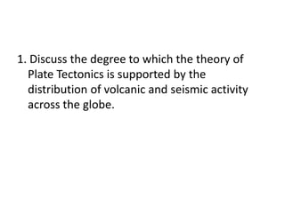 1. Discuss the degree to which the theory of Plate Tectonics is supported by the distribution of volcanic and seismic activity across the globe.