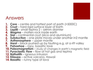 Answers
1. Core – centre and hottest part of earth (>5000C)
2. Crust – hard rigid surface layer of Earth
3. Lapilli – small tephra 2 – 64mm diamter
4. Magma – molten rock inside earth
5. Sial – continental crust (slica and aluminium)
6. Subduction – one plate moves under another in2 mantle
7. Asthenosphere – upper mantle
8. Horst – block pushed up by faulting e.g. at a rift valley
9. Pahoehoe – ropy, basaltic lave
10. Paleomagnetism – study of changes in earth’s magnetic field
11. Pyroclastic Flow – flow of hot gas and tephra
12. Batholith – igneous intrusion
13. Kilauea – active volcano, Hawaii
14. Basaltic – runny type of lava
 