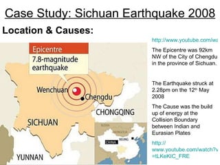 Case Study: Sichuan Earthquake 2008 Location & Causes: http://www.youtube.com/watch?v=kRSrtAZ4OAo The Epicentre was 92km NW of the City of Chengdu in the province of Sichuan. The Earthquake struck at 2.28pm on the 12 th  May 2008 The Cause was the build up of energy at the Collision Boundary between Indian and Eurasian Plates http:// www.youtube.com/watch?v = tLKeKIC_FRE 