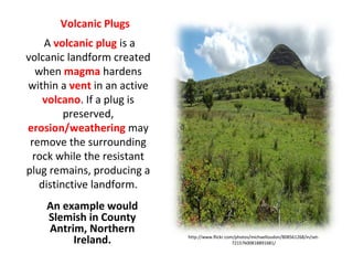http://www.flickr.com/photos/michaelloudon/808561268/in/set-
72157600818891681/
Volcanic Plugs
An example would
Slemish in County
Antrim, Northern
Ireland.
A volcanic plug is a
volcanic landform created
when magma hardens
within a vent in an active
volcano. If a plug is
preserved,
erosion/weathering may
remove the surrounding
rock while the resistant
plug remains, producing a
distinctive landform.
 