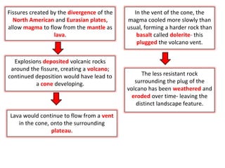 Fissures created by the divergence of the
North American and Eurasian plates,
allow magma to flow from the mantle as
lava.
Explosions deposited volcanic rocks
around the fissure, creating a volcano;
continued deposition would have lead to
a cone developing.
Lava would continue to flow from a vent
in the cone, onto the surrounding
plateau.
In the vent of the cone, the
magma cooled more slowly than
usual, forming a harder rock than
basalt called dolerite- this
plugged the volcano vent.
The less resistant rock
surrounding the plug of the
volcano has been weathered and
eroded over time- leaving the
distinct landscape feature.
 