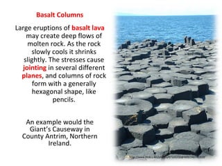 Basalt Columns
An example would the
Giant’s Causeway in
County Antrim, Northern
Ireland.
http://www.flickr.com/photos/67165210@N00/240741910/
Large eruptions of basalt lava
may create deep flows of
molten rock. As the rock
slowly cools it shrinks
slightly. The stresses cause
jointing in several different
planes, and columns of rock
form with a generally
hexagonal shape, like
pencils.
 
