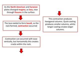 As the North American and Eurasian
plates diverged magma, as lava, rose
through fissures in the surface.
The lava cooled to form basalt, as the
rock formed, contraction occurred.
Contraction can occurred with ease
vertically, but horizontally this creates
cracks within the rock.
This contraction produces
hexagonal columns. Quick cooling
produces smaller columns, whilst
longer cooling creates larger
columns.
 